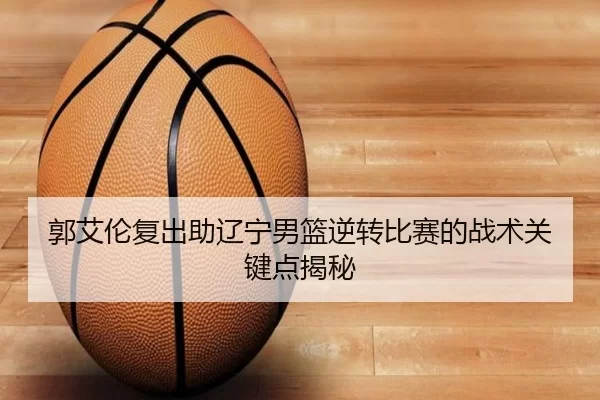 郭艾伦复出助辽宁男篮逆转比赛的战术关键点揭秘