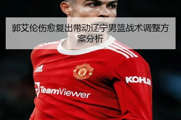 郭艾伦伤愈复出带动辽宁男篮战术调整方案分析
